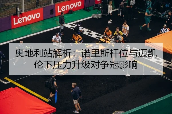 奥地利站解析：诺里斯杆位与迈凯伦下压力升级对争冠影响